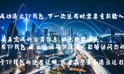 要在TP钱包（TP Wallet）中退出登录，可以按照以下步骤进行操作：

1. **打开TP钱包应用**：
   启动你的TP钱包应用程序，确保已登录你的账户。

2. **进入设置页面**：
   在应用界面的右上角，通常会有一个“设置”或“个人中心”的图标。点击这个图标进入设置页面。

3. **找到退出登录选项**：
   在设置页面中，向下滚动，寻找“退出登录”或“注销账户”等类似的选项。

4. **确认退出**：
   点击“退出登录”后，系统可能会弹出一个确认对话框，询问你是否确认要退出。选择确认。

5. **完成退出**：
   完成上述步骤后，你将成功退出TP钱包。下一次使用时需要重新输入账户和密码登录。

### 附加提示
- 确保在退出之前保存所有未完成的交易信息，以免数据丢失。
- 如果你是在公共场合使用TP钱包，退出后请确保没有人能够访问你的手机，以保护账户安全。

如果你还需要了解更多关于TP钱包的使用说明，或者在登录和退出过程中遇到问题，请随时询问。
