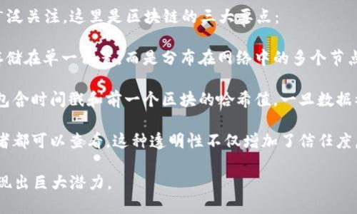 区块链是一种革命性的技术，因其分散性、安全性和透明性而受到广泛关注。这里是区块链的三大要点：

1. **去中心化**：区块链技术通过去中心化的方式使得数据不再存储在单一位置，而是分布在网络中的多个节点上。这种结构减少了对中介的依赖，提高了系统的可靠性和安全性。

2. **安全性**：区块链采用加密技术保障数据的安全性。每个区块包含时间戳和前一个区块的哈希值，一旦数据被记录在区块链上，就几乎无法被篡改，从而确保了数据的完整性。

3. **透明性**：区块链的所有交易都是公开的，网络中的所有参与者都可以查看。这种透明性不仅增加了信任度，还促进了协作和合规。

通过这些要点，区块链在金融、供应链管理、医疗和许多其他领域展现出巨大潜力。