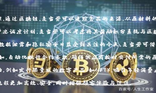 麦当劳与区块链的联系主要体现在以下几个方面：

1. **供应链透明度**：区块链技术可以帮助麦当劳实现更高效的供应链管理。通过区块链，麦当劳可以追踪食品的来源，从原材料的生产到运输，确保食品的质量与安全。这一透明性可以增加消费者的信任感。

2. **忠诚度计划和数字货币**：有些公司开始探索如何将区块链应用于客户忠诚度计划。麦当劳可以考虑将其奖励积分系统与区块链结合，让客户通过交易加速获取积分，并且更容易分享或转让。

3. **数据安全性**：区块链的去中心化特性可以在安全性方面提供保障。在数据泄露和隐私安全日益受到关注的今天，麦当劳可借助区块链存储用户信息和交易记录，从而提高数据的安全性。

4. **智能合约**：区块链上的智能合约可以应用于与供应商的合同管理。例如，自动化执行合约条款，确保供应商按时交付所需的原材料，这样可以减少人为错误或争议。

5. **市场营销创新**：麦当劳还可以通过区块链来创建独特的市场营销活动，例如发行限量版的数字产品（如NFT），吸引年轻消费者，并结合社交媒体进行推广。

随着科技的发展，麦当劳可能会持续探索区块链技术在业务中的应用，使其流程更加高效、安全，同时增强顾客体验与信任。